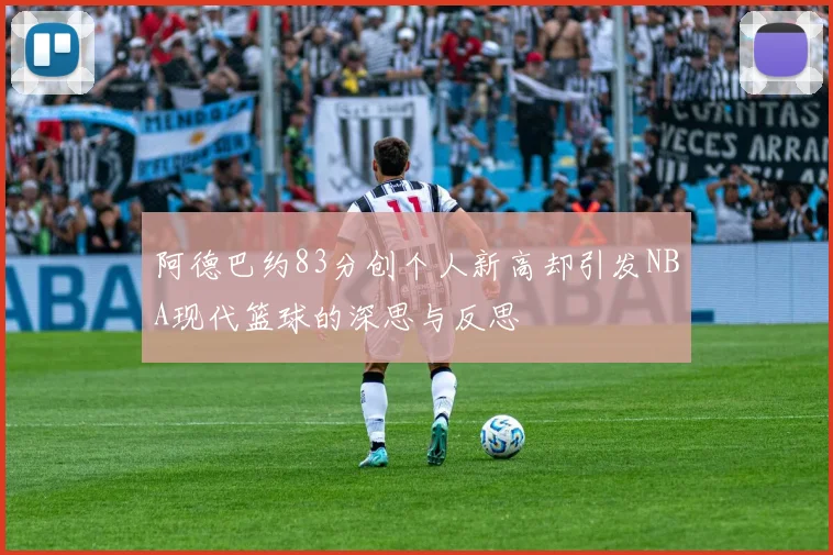 阿德巴约83分创个人新高却引发NBA现代篮球的深思与反思